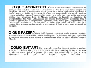 O QUE ACONTECEU?   Essa é uma manifestação característica de contágio emocional. Ela ocorre quando um determinado fato desencadeia fortes emoções em um grupo. O filósofo e médico Henri Wallon (1879-1962) atribui significativa importância à reação coletiva no âmbito da Educação. Ele afirma que a emoção cria uma relação imediata entre os indivíduos, apontando para a união e para a cooperação (nos casos positivos) e para o conflito (nos negativos). Lino de Macedo, professor do Instituto de Psicologia da Universidade de São Paulo (USP), destaca que, no caso de Marta, houve dissonância entre o critério da professora e o dos pequenos. A primeira, como adulto que é, julgou o fato com racionalidade, levando em conta que existe hora certa para comer chocolate, conversar e brincar. Já as crianças queriam atender a seus desejos e fazer o que é mais agradável no momento.  O QUE FAZER?   Como é difícil para os pequenos controlar emoções e reações, a melhor atitude é tentar conciliar os interesses do grupo. "A professora poderia ter distribuído a guloseima ao mesmo tempo em que a garota contava sobre os lugares visitados", sugere Macedo.  COMO EVITAR?   Em casos de emoções descontroladas, a melhor solução é deixá-las fluir, em vez de tentar abafá-las com regras que ainda não foram discutidas pelos pequenos (portanto, desconhecidas), e propor uma alternativa para que os desejos sejam atendidos.  