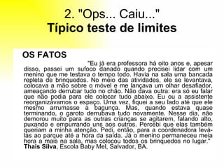 2. "Ops... Caiu..." Típico teste de limites OS FATOS   "Eu já era professora há oito anos e, apesar disso, passei um sufoco danado quando precisei lidar com um menino que me testava o tempo todo. Havia na sala uma bancada repleta de brinquedos. No meio das atividades, ele se levantava, colocava a mão sobre o móvel e me lançava um olhar desafiador, ameaçando derrubar tudo no chão. Não dava outra: era só eu falar que não podia para ele colocar tudo abaixo. Eu ou a assistente reorganizávamos o espaço. Uma vez, fiquei a seu lado até que ele mesmo arrumasse a bagunça. Mas, quando estava quase terminando, o garoto derrubava tudo novamente. Nesse dia, não demorou muito para as outras crianças se agitarem, falando alto, puxando e empurrando uns aos outros. Percebi que elas também queriam a minha atenção. Pedi, então, para a coordenadora levá-las ao parque até a hora da saída. Já o menino permaneceu meia hora a mais na sala, mas colocou todos os brinquedos no lugar."  Thais Silva , Escola Baby Mel, Salvador, BA. 