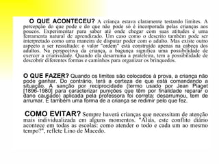 O QUE ACONTECEU?   A criança estava claramente testando limites. A percepção do que pode e do que não pode só é incorporada pelas crianças aos poucos. Experimentar para saber até onde chegar com suas atitudes é uma ferramenta natural de aprendizado. Um caso como o descrito também pode ser interpretado como uma maneira de disputar poder com o adulto. Mas existe outro aspecto a ser ressaltado: o valor "ordem" está construído apenas na cabeça dos adultos. Na perspectiva da criança, a bagunça significa uma possibilidade de exercer a criatividade. Quando ela desarruma a prateleira, tem a possibilidade de descobrir diferentes formas e caminhos para organizar os brinquedos.  O QUE FAZER?   Quando os limites são colocados à prova, a criança não pode ganhar. Do contrário, terá a certeza de que está comandando a situação. A sanção por reciprocidade (termo usado por Jean Piaget [1896-1980] para caracterizar punições que têm por finalidade reparar o dano causado) aplicada pela professora foi correta: desarrumou, tem de arrumar. É também uma forma de a criança se redimir pelo que fez.  COMO EVITAR?   Sempre haverá crianças que necessitam de atenção mais individualizada em alguns momentos. "Aliás, este conflito diário acontece em todas as escolas: como atender o todo e cada um ao mesmo tempo?", reflete Lino de Macedo.  