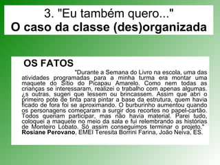 3. "Eu também quero..." O caso da classe (des)organizada OS FATOS   "Durante a Semana do Livro na escola, uma das atividades programadas para a minha turma era montar uma maquete do Sítio do Picapau Amarelo. Como nem todas as crianças se interessaram, realizei o trabalho com apenas algumas. Às outras, sugeri que lessem ou brincassem. Assim que abri o primeiro pote de tinta para pintar a base da estrutura, quem havia ficado de fora foi se aproximando. O burburinho aumentou quando os personagens começaram a surgir dos recortes no papel-cartão. Todos queriam participar, mas não havia material. Parei tudo, coloquei a maquete no meio da sala e fui relembrando as histórias de Monteiro Lobato. Só assim conseguimos terminar o projeto."  Rosiane Perovano , EMEI Teresita Borrini Farina, João Neiva, ES. 