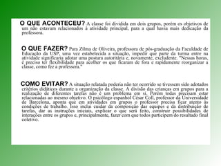 O QUE ACONTECEU?   A classe foi dividida em dois grupos, porém os objetivos de um não estavam relacionados à atividade principal, para a qual havia mais dedicação da professora.  O QUE FAZER?   Para Zilma de Oliveira, professora de pós-graduação da Faculdade de Educação da USP, uma vez estabelecida a situação, impedir que parte da turma entre na atividade significaria adotar uma postura autoritária e, novamente, excludente. "Nessas horas, é preciso ter flexibilidade para acolher os que ficaram de fora e rapidamente reorganizar a classe, como fez a professora."  COMO EVITAR?   A situação relatada poderia não ter ocorrido se tivessem sido adotados critérios didáticos durante a organização da classe. A divisão das crianças em grupos para a realização de diferentes tarefas não é um problema em si. Porém todas precisam estar relacionadas ao mesmo objetivo. O psicólogo espanhol César Coll, professor da Universidade de Barcelona, aponta que em atividades em grupos o professor precisa ficar atento às condições de trabalho. Isso inclui cuidar da composição das equipes e da distribuição de tarefas, dar as instruções iniciais, explicar o que será feito, construir possibilidades de interações entre os grupos e, principalmente, fazer com que todos participem do resultado final coletivo.  