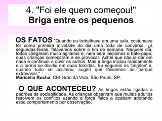 4. "Foi ele quem começou!" Briga entre os pequenos OS FATOS  "Quando eu trabalhava em uma sala, costumava ter como primeira atividade do dia uma roda de conversa. Às segundas-feiras, falávamos sobre o fim de semana. Naquele dia, todos chegaram muito agitados e, nem bem iniciamos o bate-papo, duas crianças começaram a se provocar. Achei que não ia dar em nada e continuei a ouvir os outros. Mas a briga iniciou rapidamente e a turma se dividiu em duas torcidas. Eu segureis os 'brigões' e, quando tudo se acalmou, sugeri que fôssemos ao parque extravasar."  Maricélia Rocha , CEI Grão da Vida, São Paulo, SP. O QUE ACONTECEU?  As brigas estão ligadas a padrões de sociabilidade. As crianças observam que muitos adultos resolvem os conflitos usando a força física e acabam adotando esse comportamento por observação.  
