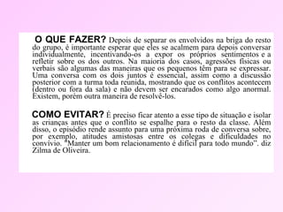 O QUE FAZER?   Depois de separar os envolvidos na briga do resto do grupo, é importante esperar que eles se acalmem para depois conversar individualmente,  incentivando-os  a  expor  os  próprios  sentimentos e a refletir sobre os dos outros. Na maioria dos casos, agressões físicas ou verbais são algumas das maneiras que os pequenos têm para se expressar. Uma conversa com os dois juntos é essencial, assim como a discussão posterior com a turma toda reunida, mostrando que os conflitos acontecem (dentro ou fora da sala) e não devem ser encarados como algo anormal. Existem, porém outra maneira de resolvê-los.  COMO EVITAR?   É preciso ficar atento a esse tipo de situação e isolar as crianças antes que o conflito se espalhe para o resto da classe. Além disso, o episódio rende assunto para uma próxima roda de conversa sobre, por exemplo, atitudes amistosas entre os colegas e dificuldades no convívio. "Manter um bom relacionamento é difícil para todo mundo”. diz Zilma de Oliveira.  