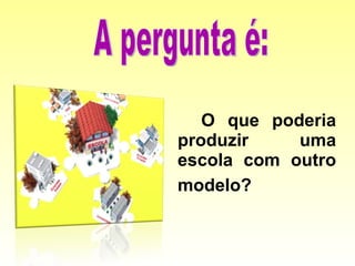 O que poderia produzir uma escola com outro modelo?   A pergunta é: 