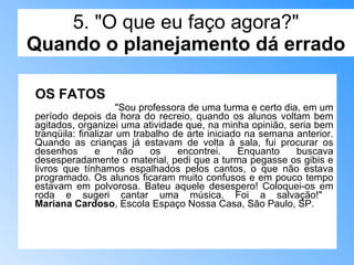5. "O que eu faço agora?" Quando o planejamento dá errado OS FATOS   "Sou professora de uma turma e certo dia, em um período depois da hora do recreio, quando os alunos voltam bem agitados, organizei uma atividade que, na minha opinião, seria bem tranqüila: finalizar um trabalho de arte iniciado na semana anterior. Quando as crianças já estavam de volta à sala, fui procurar os desenhos e não os encontrei. Enquanto buscava desesperadamente o material, pedi que a turma pegasse os gibis e livros que tínhamos espalhados pelos cantos, o que não estava programado. Os alunos ficaram muito confusos e em pouco tempo estavam em polvorosa. Bateu aquele desespero! Coloquei-os em roda e sugeri cantar uma música. Foi a salvação!"  Mariana Cardoso , Escola Espaço Nossa Casa, São Paulo, SP. 