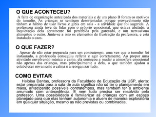 O QUE ACONTECEU?   A falta de organização antecipada dos materiais e de um plano B foram os motivos do tumulto. As crianças se sentiram desorientadas porque provavelmente não tinham o hábito de usar livros e gibis em sala - a atividade que foi sugerida. A professora ainda teve de lidar com o próprio emocional, que estava abalado: a inquietação dela certamente foi percebida pela garotada, e um nervosismo alimentou o outro. Junte-se a isso os elementos de frustração da professora, e está instalado o caos.  O QUE FAZER? Apesar de não estar preparada para um contratempo, uma vez que o tumulto foi instaurado, a professora conseguiu refletir e agir corretamente. Ao propor uma atividade envolvendo música e canto, ela começou a mudar a atmosfera emocional não apenas das crianças, mas principalmente a dela, o que também ajudou a estabelecer novamente a calma e a reorganizar tudo.  COMO EVITAR   Heloísa Dantas, professora da Faculdade de Educação da USP, alerta: estar preparada para a sala de aula significa não só ter o planejamento em mãos, antecipando possíveis contratempos, mas também ter o ambiente arrumado com antecedência. E nem tudo precisa ser resolvido pelo professor. Uma possibilidade é familiarizar as crianças com um espaço planejado para que elas tenham autonomia e atuem de maneira exploratória em qualquer situação, mesmo as não previstas ou combinadas. 