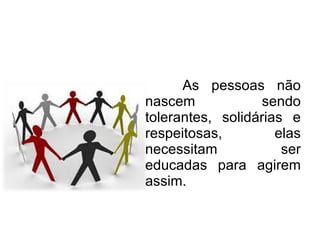 As pessoas não nascem sendo tolerantes, solidárias e respeitosas, elas necessitam ser educadas para agirem assim. 