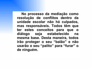 No processo da mediação como resolução de conflitos dentro da unidade escolar não há culpados, mas responsáveis. Todos têm que ter estes conceitos para que o diálogo seja estabelecido na mesma base. Desta maneira, todos irão proteger o seu “balão” e não usarão o seu “palito” para “furar” o de ninguém.   