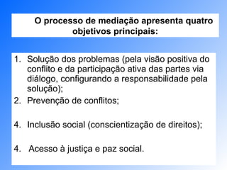 Solução dos problemas (pela visão positiva do conflito e da participação ativa das partes via diálogo, configurando a responsabilidade pela solução); Prevenção de conflitos; Inclusão social (conscientização de direitos); 4.  Acesso à justiça e paz social. O processo de mediação apresenta quatro objetivos principais: 