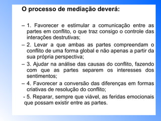 O processo de mediação deverá:  1. Favorecer e estimular a comunicação entre as partes em conflito, o que traz consigo o controle das interações destrutivas;  2. Levar a que ambas as partes compreendam o conflito de uma forma global e não apenas a partir da sua própria perspectiva;  3. Ajudar na análise das causas do conflito, fazendo com que as partes separem os interesses dos sentimentos;  4. Favorecer a conversão das diferenças em formas criativas de resolução do conflito;  - 5. Reparar, sempre que viável, as feridas emocionais  que possam existir entre as partes.  