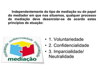 Independentemente do tipo de mediação ou do papel do mediador em que nos situemos, qualquer processo de mediação deve desenrolar-se de acordo estes princípios de atuação: 1. Voluntariedade 2. Confidencialidade 3. Imparcialidade/ Neutralidade  