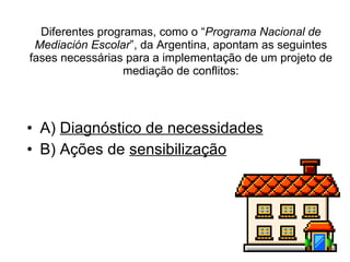 Diferentes programas, como o “ Programa Nacional de Mediación Escolar ”, da Argentina, apontam as seguintes fases necessárias para a implementação de um projeto de mediação de conflitos: A)  Diagnóstico de necessidades B) Ações de  sensibilização   