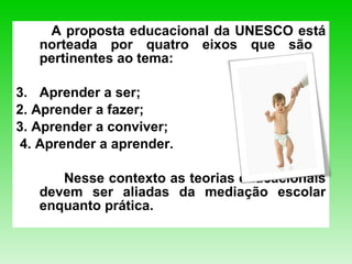A proposta educacional da UNESCO está norteada por quatro eixos que são  pertinentes ao tema:  Aprender a ser;  2. Aprender a fazer; 3. Aprender a conviver;  4. Aprender a aprender.  Nesse contexto as teorias educacionais devem ser aliadas da mediação escolar enquanto prática.   