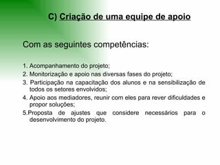 Com as seguintes competências: 1. Acompanhamento do projeto;  2. Monitorização e apoio nas diversas fases do projeto;  3. Participação na capacitação dos alunos e na sensibilização de todos os setores envolvidos;  4. Apoio aos mediadores, reunir com eles para rever dificuldades e propor soluções;  5.Proposta de ajustes que considere necessários para o desenvolvimento do projeto.  C)  Criação de uma equipe de apoio 