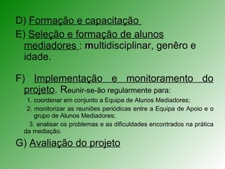 D)  Formação e capacitação  E)  Seleção e formação de alunos mediadores  :  m ultidisciplinar, genêro e idade. F)  Implementação e monitoramento do projeto . R eunir-se-ão regularmente para:  1. coordenar em conjunto a Equipa de Alunos Mediadores;  2. monitorizar as reuniões periódicas entre a Equipa de Apoio e o grupo de Alunos Mediadores;  3. analisar os problemas e as dificuldades encontrados na prática da mediação.  G)  Avaliação do projeto 