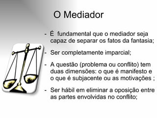O Mediador -  É  fundamental que o mediador seja capaz de separar os fatos da fantasia; Ser completamente imparcial; A questão (problema ou conflito) tem duas dimensões: o que é manifesto e o que é subjacente ou as motivações ; Ser hábil em eliminar a oposição entre as partes envolvidas no conflito;  
