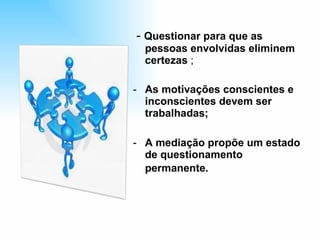 -  Questionar para que as pessoas envolvidas eliminem certezas  ; As motivações conscientes e inconscientes devem ser trabalhadas; A mediação propõe um estado de questionamento permanente.   