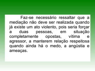 Faz-se necessário ressaltar que a mediação não deve ser realizada quando já existe um ato violento, pois seria forçar a duas pessoas, em situação completamente opostas, vítima e agressor, a manterem relação respeitosa quando ainda há o medo, a angústia e ameaças.  
