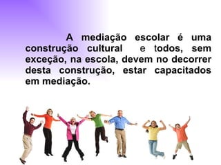 A mediação escolar é uma construção cultural   e t odos, sem exceção, na escola, devem no decorrer desta construção, estar capacitados em mediação.   