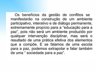 Os benefícios da gestão de conflitos se  manifestarão na construção de um ambiente participativo, interativo e de diálogo permanente, extremamente propício para a “educação para a paz”, pois não será um ambiente produzido por qualquer intervenção disciplinar, mas será o resultado de uma prática efetiva dos elementos que a compõe. E se falamos de uma escola para a paz, podemos extrapolar e falar também de uma “ sociedade para a paz”. 