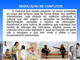 A violência tem estado presente na nossa sociedade ao longo dos tempos, seja de forma direta, nos conflitos interpessoais, seja através da violência estrutural e cultural que dão origem a situações de humilhação, discriminação, exclusão e mesmo de vitimização. Assistimos a uma cultura de violência que sobressai nos modos de interagir dos indivíduos: adultos, jovens ou crianças esta é uma realidade a  qual as Escolas em geral não o escapam e que tem vindo a afetar o seu funcionamento harmonioso.   RESOLUÇÃO DE CONFLITOS 