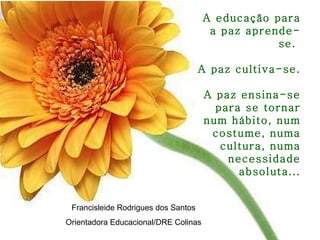 A educação para a paz aprende-se.  A paz cultiva-se.  A paz ensina-se para se tornar num hábito, num costume, numa cultura, numa necessidade absoluta... Francisleide Rodrigues dos Santos Orientadora Educacional/DRE Colinas 