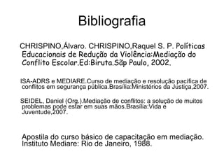 Bibliografia CHRISPINO,Álvaro. CHRISPINO,Raquel S. P.  Políticas Educacionais de Redução da Violência:Mediação do Conflito Escolar.Ed:Biruta.Sãp Paulo, 2002. ISA-ADRS e MEDIARE.Curso de mediação e resolução pacífica de conflitos em segurança pública.Brasília:Ministérios da Justiça,2007. SEIDEL, Daniel (Org.).Mediação de conflitos: a solução de muitos problemas pode estar em suas mãos.Brasília:Vida e Juventude,2007. Apostila do curso básico de capacitação em mediação. Instituto Mediare: Rio de Janeiro, 1988.  