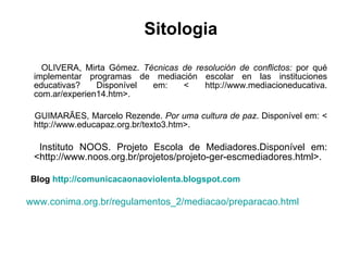 OLIVERA, Mirta Gómez.  Técnicas de resolución de conflictos:  por qué implementar programas de mediación escolar en las instituciones educativas? Disponível em: < http://www.mediacioneducativa. com.ar/experien14.htm>.  GUIMARÃES, Marcelo Rezende.  Por uma cultura de paz . Disponível em: < http://www.educapaz.org.br/texto3.htm>. Instituto NOOS. Projeto Escola de Mediadores.Disponível em: <http://www.noos.org.br/projetos/projeto-ger-escmediadores.html>.  Blog  http://comunicacaonaoviolenta.blogspot.com www.conima.org.br/regulamentos_2/mediacao/preparacao.html Sitologia 