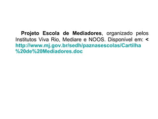 Projeto Escola de Mediadores , organizado pelos Institutos Viva Rio, Mediare e NOOS. Disponível em:  < http://www.mj.gov.br/sedh/paznasescolas/Cartilha %20de%20Mediadores. doc 