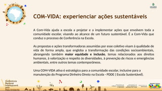 COM-VIDA: experienciar ações sustentáveis
A Com-Vida ajuda a escola a projetar e a implementar ações que envolvem toda a
comunidade escolar, visando ao alcance de um futuro sustentável. É a Com-Vida que
conduz o processo de Conferência na Escola.
As propostas e ações transformadoras assumidas por esse coletivo visam à qualidade de
vida de forma ampla, que engloba a transformação das condições socioambientais,
abrangendo também maior equidade e inclusão, temas relacionados aos direitos
humanos, à valorização e respeito às diversidades, à prevenção de riscos e emergências
ambientais, entre outros temas contemporâneos.
Uma COM-VIDA ativa é estratégico para a comunidade escolar, inclusive para a
manutenção do Programa Dinheiro Direto na Escola - PDDE ( Escola Sustentável).
 