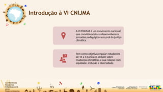 Introdução à VI CNIJMA
A VI CNIJMA é um movimento nacional
que convida escolas a desenvolverem
jornadas pedagógicas em prol da justiça
climática.
Tem como objetivo engajar estudantes
de 11 a 14 anos no debate sobre
mudanças climáticas e sua relação com
equidade, inclusão e diversidade.
 
