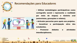 Recomendações para Educadores
• Utilizar metodologías participativas como
cartografía social ( representa a realidade
por meio de mapas) e história oral
(entrevistas, gravações e relatos).
• Articular parcerias para apoio aos projetos.
• Incentivar a participação ativa dos
estudantes.
• Promover debates e atividades
interdisciplinares.
 