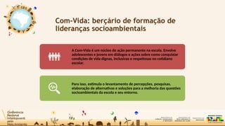 Com-Vida: berçário de formação de
lideranças socioambientais
A Com-Vida é um núcleo de ação permanente na escola. Envolve
adolescentes e jovens em diálogos e ações sobre como conquistar
condições de vida dignas, inclusivas e respeitosas no cotidiano
escolar.
Para isso, estimula o levantamento de percepções, pesquisas,
elaboração de alternativas e soluções para a melhoria das questões
socioambientais da escola e seu entorno.
 