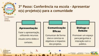 Vamos
transforma
r o Brasil
Com Educação e
Justiça
Climática
3º Passo: Conferência na escola - Apresentar
o(s) projeto(s) para a comunidade
Apresentação
Fazer a apresentação,
utilizando recursos
visuais como slides e
cartazes.
Comunicação
Eficaz
Comunicar de forma
clara e concisa os
objetivos e impactos
dos projetos.
Diálogo e
Debate
Promover um espaço
para perguntas e
interação com o
público.
 