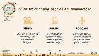 Vamos
transforma
r o Brasil
Com Educação e
Justiça
Climática
6º passo: criar uma peça de educomunicação
VÍDEO
Criar um vídeo curto e
dinâmico, com
entrevistas e
imagens.
JORNAL
Desenvolver um
jornal com textos,
fotos e gráficos
sobre o projeto.
PODCAST
Gravar um podcast
com entrevistas e
discussões sobre
justiça climática.
 