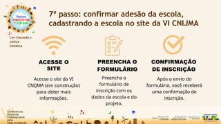 Vamos
transforma
r o Brasil
Com Educação e
Justiça
Climática
7º passo: confirmar adesão da escola,
cadastrando a escola no site da VI CNIJMA
Acesse o site da VI
CNIJMA (em construção)
para obter mais
informações.
ACESSE O
SITE
PREENCHA O
FORMULÁRIO
CONFIRMAÇÃO
DE INSCRIÇÃO
Após o envio do
formulário, você receberá
uma confirmação de
inscrição.
Preencha o
formulário de
inscrição com os
dados da escola e do
projeto.
 