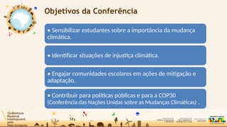 Objetivos da Conferência
• Sensibilizar estudantes sobre a importância da mudança
climática.
• Identificar situações de injustiça climática.
• Engajar comunidades escolares em ações de mitigação e
adaptação.
• Contribuir para políticas públicas e para a COP30
(Conferência das Nações Unidas sobre as Mudanças Climáticas) .
 