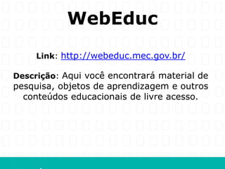 WebEduc
     Link: http://webeduc.mec.gov.br/

Descrição: Aqui você encontrará material de
pesquisa, objetos de aprendizagem e outros
  conteúdos educacionais de livre acesso.
 