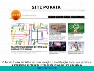 SITE PORVIR




O Porvir é uma iniciativa de comunicação e mobilização social que produz e
        compartilha conteúdos livres sobre inovação em educação.
                              http://porvir.org/
 