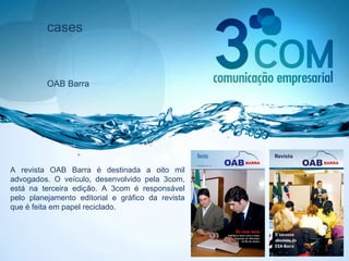 cases OAB Barra A revista OAB Barra é destinada a oito mil advogados. O veículo, desenvolvido pela 3com, está na terceira edição. A 3com é responsável pelo planejamento editorial e gráfico da revista que é feita em papel reciclado. 