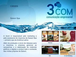 cases Saison Spa A 3com é responsável pelo marketing e pela assessoria de imprensa da Saison Spa – primeiro spa da América Latina.  Além da produção e envio de releases para a imprensa, a empresa gerencia as campanhas e a elaboração de materiais gráficos e digitais e produz todo o conteúdo das mídias próprias da Saison.  Site Folder E-mail Marketing Banners 