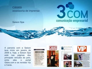 cases assessoria de imprensa Saison Spa A parceria com a Saison teve início em janeiro de 2009 e, hoje, a Saison Spa está nas páginas dos principais veículos do país, entre eles o portal Globo.com e as revistas Vip e Caras. 