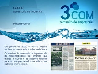 cases assessoria de imprensa Museu Imperial Em janeiro de 2009, o Museu Imperial também se tornou mais um cliente da 3com.  Os serviços de assessoria de imprensa são de responsabilidade da empresa que divulga o Museu e as atrações culturais para os principais veículos do país e para agências internacionais. 