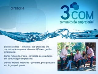 diretoria Bruno Machado – jornalista, pós-graduado em comunicação empresarial e com MBA em gestão empresarial. Carlos Felipe de Araújo – jornalista, pós-graduado em comunicação empresarial. Daniela Moreira Machado – jornalista, pós-graduada em língua portuguesa. 