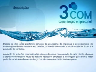 descrição Depois de dois anos prestando serviços de assessoria de imprensa e gerenciamento de marketing no Rio de Janeiro e em cidades do interior do estado, a atual aposta da 3com é a produção de conteúdo.  A criação de soluções personalizadas, de acordo com a necessidade de cada cliente, chamou a atenção do mercado. Fruto do trabalho realizado, empresas e instituições passaram a fazer parte da carteira de clientes ao longo dos três anos de existência da empresa.  