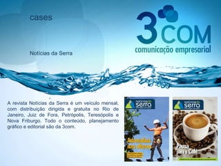 cases Notícias da Serra A revista Notícias da Serra é um veículo mensal, com distribuição dirigida e gratuita no Rio de Janeiro, Juiz de Fora, Petrópolis, Teresópolis e Nova Friburgo. Todo o conteúdo, planejamento gráfico e editorial são da 3com. 
