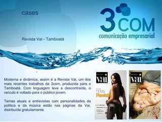 cases Revista Vai - Tamboatá Moderna e dinâmica, assim é a Revista Vai, um dos mais recentes trabalhos da 3com, produzida para o Tamboatá. Com linguagem leve e descontraída, o veículo é voltado para o público jovem.  Temas atuais e entrevistas com personalidades da política e da música estão nas páginas da Vai, distribuída gratuitamente. 