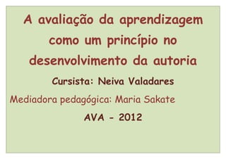 A avaliação da aprendizagem
        como um princípio no
    desenvolvimento da autoria
        Cursista: Neiva Valadares
Mediadora pedagógica: Maria Sakate
               AVA - 2012
 