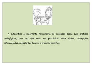 A autocrítica é importante ferramenta do educador sobre suas práticas

pedagógicas, uma vez que esse ato possibilita novas ações, concepções

diferenciadas e constantes formas e encaminhamentos.
 