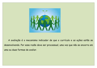 A avaliação é o mecanismo indicador de que o currículo e as ações estão se

desenvolvendo. Por essa razão deve ser processual, uma vez que não se encerra em

uma ou duas formas de avaliar.
 